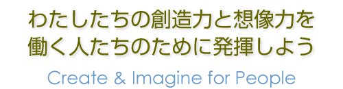 わたしたちの創造力と想像力を働く人たちのために発揮しよう  Create & Imagine for People